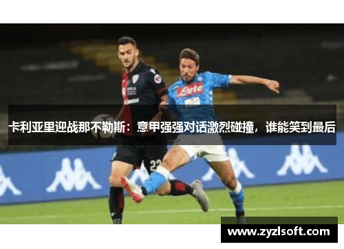 卡利亚里迎战那不勒斯:意甲强强对话激烈碰撞,谁能笑到最后 卡利亚里迎战那不勒斯:意甲强强对话激烈碰撞,谁能笑到最后