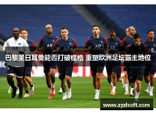 巴黎圣日耳曼能否打破桎梏 重塑欧洲足坛霸主地位