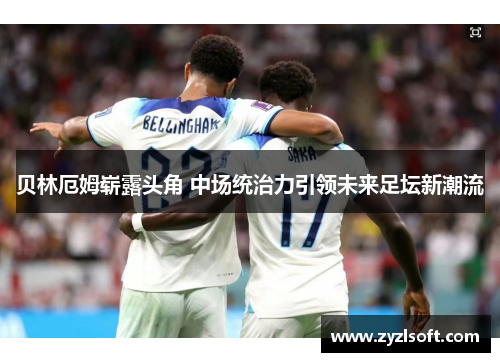 贝林厄姆崭露头角 中场统治力引领未来足坛新潮流