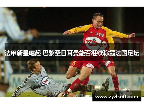 法甲新星崛起 巴黎圣日耳曼能否继续称霸法国足坛