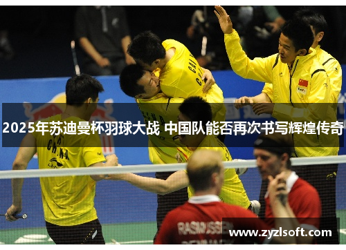 2025年苏迪曼杯羽球大战 中国队能否再次书写辉煌传奇