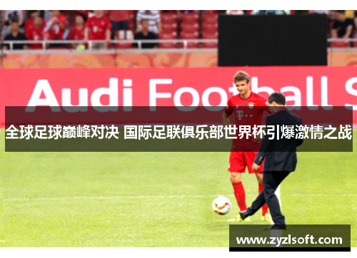 全球足球巅峰对决 国际足联俱乐部世界杯引爆激情之战