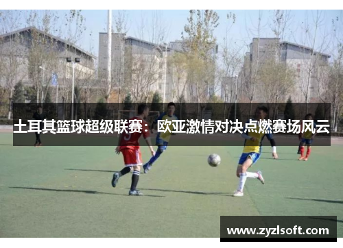 土耳其篮球超级联赛：欧亚激情对决点燃赛场风云