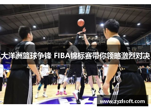大洋洲篮球争锋 FIBA锦标赛带你领略激烈对决