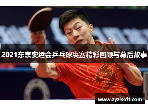2021东京奥运会乒乓球决赛精彩回顾与幕后故事 2021东京奥运会乒乓球决赛精彩回顾与幕后故事
